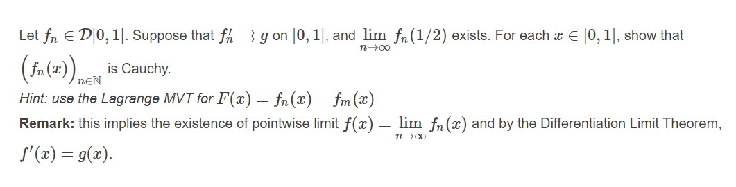 Let fn E D[0, 1]. Suppose that fh3 g on [0, 1], and lim fn(1/2) exists. For each x E [0, 1], show that
n00
( fa(=)) neN
is Cauchy.
Hint: use the Lagrange MVT for F(x) = fn(x) – fm(x)
Remark: this implies the existence of pointwise limit f(x) = lim fn(x) and by the Differentiation Limit Theorem,
n-00
f'(2) = g(x).
