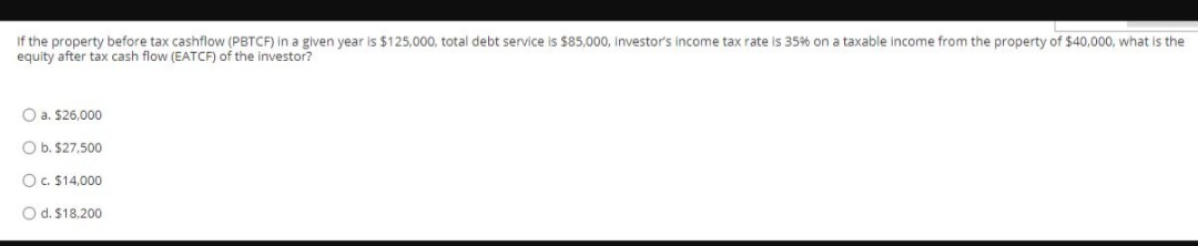 If the property before tax cashflow (PBTCF) in a given year is $125,000, total debt service is $85,000, investor's income tax rate is 35% on a taxable income from the property of $40,000, what is the
equity after tax cash flow (EATCF) of the investor?
O a. $26,000
O b. $27,500
Oc. $14,000
O d. $18,200
