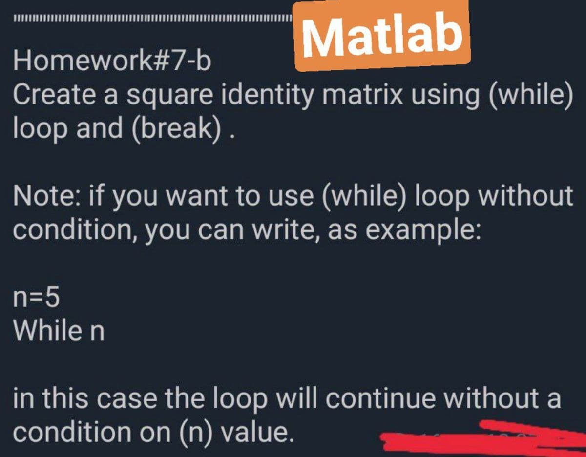 Matlab
Homework#7-b
Create a square identity matrix using (while)
loop and (break) .
Note: if you want to use (while) loop without
condition, you can write, as example:
n=5
While n
in this case the loop will continue without a
condition on (n) value.
