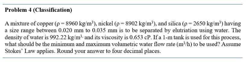 Problem 4 (Classification)
A mixture of copper (p = 8960 kg/m³), nickel (p=8902 kg/m³), and silica (p=2650 kg/m³) having
a size range between 0.020 mm to 0.035 mm is to be separated by elutriation using water. The
density of water is 992.22 kg/m³ and its viscosity is 0.653 cP. If a 1-m tank is used for this process,
what should be the minimum and maximum volumetric water flow rate (m³/h) to be used? Assume
Stokes' Law applies. Round your answer to four decimal places.