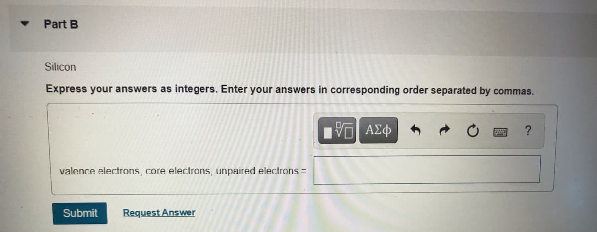 Part B
Silicon
Express your answers as integers. Enter your answers in corresponding order separated by commas.
valence electrons, core electrons, unpaired electrons =
Submit
Request Answer
