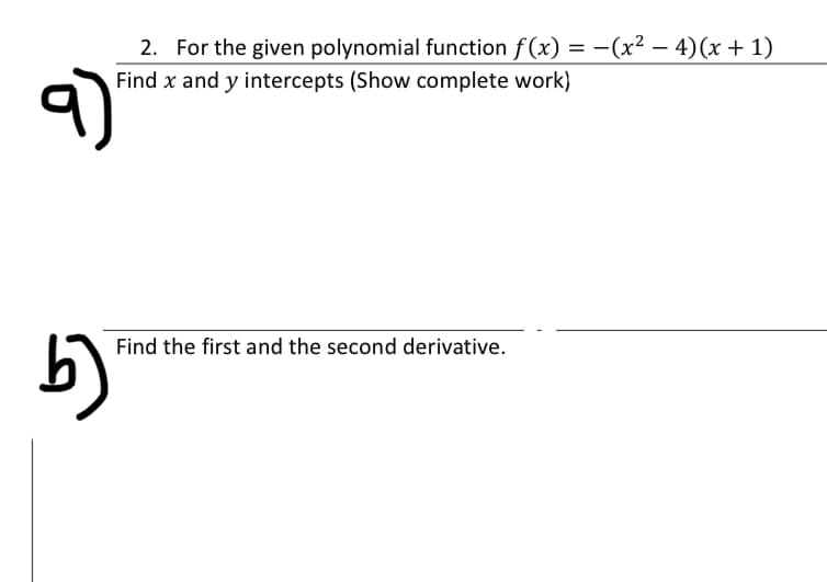 2. For the given polynomial function f (x) = -(x² – 4)(x + 1)
Find x and y intercepts (Show complete work)
Find the first and the second derivative.
