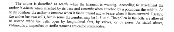 The anther is described as sessile when the filament is wanting. According to attachment the
anther is adnate when attached by its base and versatile when attached by a point near the middle. As
to its position, the anther is introrse when it faces inward and extrorse when it faces outward. Usually,
the anther has two cells, but in some the number may be 1, 3 or 4. The pollen in the cells are allowed
to escape when the cells open by longitudinal slits, by valves, or by pores. As stated above,
rudimentary, imperfect or sterile stamens are called staminodes.
