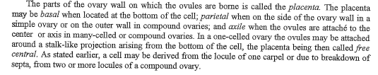 The parts of the ovary wall on which the ovules are borne is called the placenta. The placenta
may be basal when located at the bottom of the cell; parietal when on the side of the ovary wall in a
simple ovary or on the outer wall in compound ovaries; and axile when the ovules are attaché to the
center or axis in many-celled or compound ovaries. In a one-celled ovary the ovules may be attached
around a stalk-like projection arising from the bottom of the cell, the placenta being then called free
central. As stated earlier, a cell may be derived from the locule of one carpel or due to breakdown of
septa, from two or more locules of a compound ovary.
