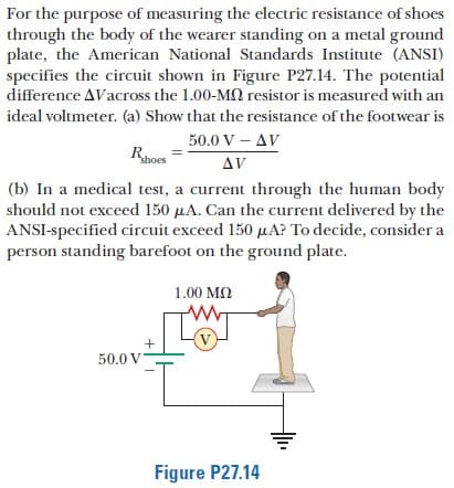 For the purpose of measuring the electric resistance of shoes
through the body of the wearer standing on a metal ground
plate, the American National Standards Institute (ANSI)
specifies the circuit shown in Figure P27.14. The potential
difference AVacross the 1.00-M2 resistor is measured with an
ideal voltmeter. (a) Show that the resistance of the footwear is
50.0 V – AV
shoes
AV
(b) In a medical test, a current through the human body
should not exceed 150 µA. Can the current delivered by the
ANSI-specified circuit exceed 150 µA? To decide, consider a
person standing barefoot on the ground plate.
1.00 MN
V
50.0 V
Figure P27.14
