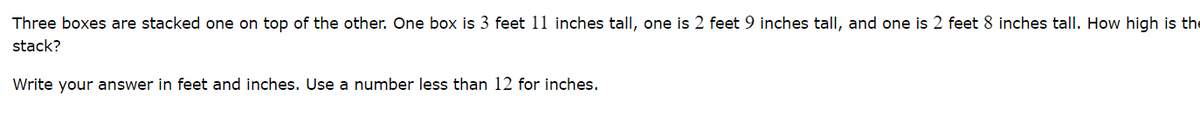 Three boxes are stacked one on top of the other. One box is 3 feet 11 inches tall, one is 2 feet 9 inches tall, and one is 2 feet 8 inches tall. How high is the
stack?
Write your answer in feet and inches. Use a number less than 12 for inches.
