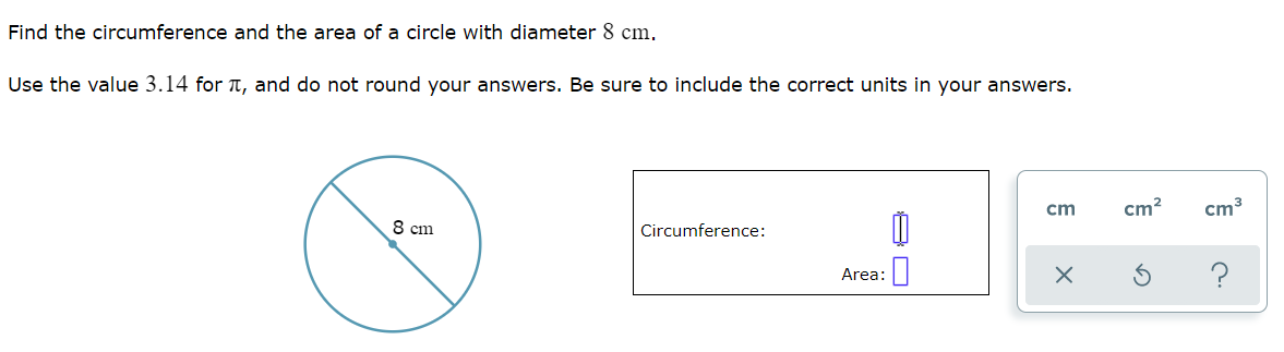 Find the circumference and the area of a circle with diameter 8 cm.
Use the value 3.14 for t, and do not round your answers. Be sure to include the correct units in your answers.
cm
cm?
cm3
8 cm
Circumference:
Area:
?
