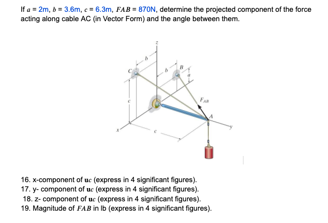 If a = 2m, b = 3.6m, c = 6.3m, FAB = 870N, determine the projected component of the force
acting along cable AC (in Vector Form) and the angle between them.
FAB
16. x-component of uc (express in 4 significant figures).
17. y- component of uc (express in 4 significant figures).
18. z- component of uc (express in 4 significant figures).
19. Magnitude of FAB in lb (express in 4 significant figures).