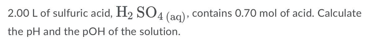 2.00 L of sulfuric acid, H2 SO4 (ag), contains 0.70 mol of acid. Calculate
the pH and the pOH of the solution.
