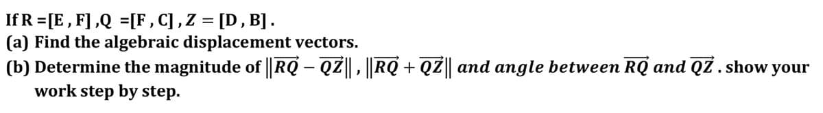 If R =[E , F] ,Q =[F , C] , Z = [D, B] .
(a) Find the algebraic displacement vectors.
(b) Determine the magnitude of RQ – QZ, RQ + QZ|| and anmgle between RQ and QZ . show your
work step by step.
