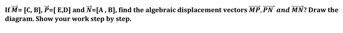 If M= [C, B], P=[ E,D] and N=[A , B], find the algebraic displacement vectors MP,PN and MN? Draw the
diagram. Show your work step by step.
