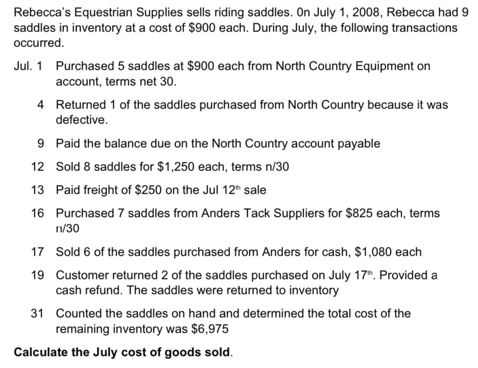 Rebecca's Equestrian Supplies sells riding saddles. On July 1, 2008, Rebecca had 9
saddles in inventory at a cost of $900 each. During July, the following transactions
occurred.
Jul. 1
Purchased 5 saddles at $900 each from North Country Equipment on
account, terms net 30.
4 Returned 1 of the saddles purchased from North Country because it was
defective.
9 Paid the balance due on the North Country account payable
12 Sold 8 saddles for $1,250 each, terms n/30
13 Paid freight of $250 on the Jul 12th sale
16 Purchased 7 saddles from Anders Tack Suppliers for $825 each, terms
n/30
17 Sold 6 of the saddles purchased from Anders for cash, $1,080 each
19 Customer returned 2 of the saddles purchased on July 17th. Provided a
cash refund. The saddles were returned to inventory
31
Counted the saddles on hand and determined the total cost of the
remaining inventory was $6,975
Calculate the July cost of goods sold.
