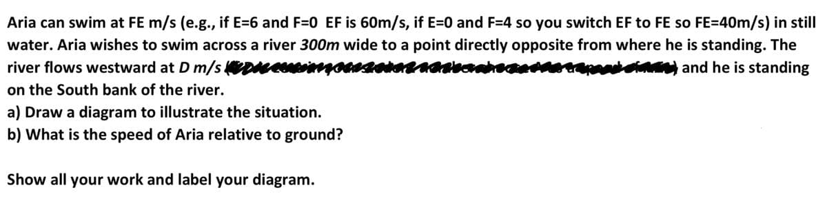 Aria can swim at FE m/s (e.g., if E=6 and F=0 EF is 60m/s, if E=0 and F=4 so you switch EF to FE so FE=40m/s) in still
water. Aria wishes to swim across a river 300m wide to a point directly opposite from where he is standing. The
river flows westward at D m/s ceiga
chotating and he is standing
on the South bank of the river.
a) Draw a diagram to illustrate the situation.
b) What is the speed of Aria relative to ground?
Show all your work and label your diagram.
