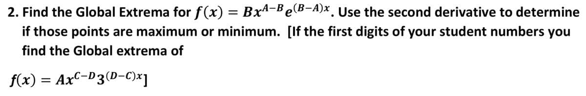 2. Find the Global Extrema for f(x) = Bx4-BeB-A)x. Use the second derivative to determine
if those points are maximum or minimum. [If the first digits of your student numbers you
find the Global extrema of
f(x) = AxC-D3(D-C)x]
