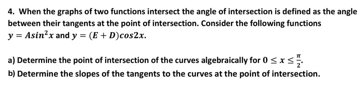 4. When the graphs of two functions intersect the angle of intersection is defined as the angle
between their tangents at the point of intersection. Consider the following functions
y =
Asin²x and y = (E + D)cos2x.
a) Determine the point of intersection of the curves algebraically for 0 <x <.
b) Determine the slopes of the tangents to the curves at the point of intersection.
