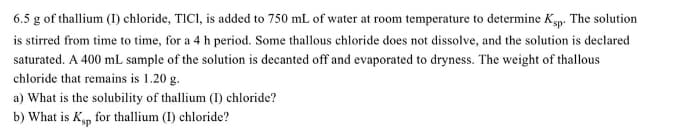 6.5 g of thallium (I) chloride, TICI, is added to 750 mL of water at room temperature to determine Ksp. The solution
is stirred from time to time, for a 4 h period. Some thallous chloride does not dissolve, and the solution is declared
saturated. A 400 mL sample of the solution is decanted off and evaporated to dryness. The weight of thallous
chloride that remains is 1.20 g.
a) What is the solubility of thallium (I) chloride?
b) What is Kyp for thallium (I) chloride?
