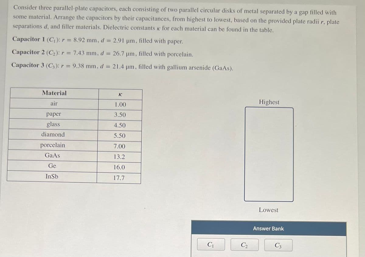 Consider three parallel-plate capacitors, each consisting of two parallel circular disks of metal separated by a gap filled with
some material. Arrange the capacitors by their capacitances, from highest to lowest, based on the provided plate radii r, plate
separations d, and filler materials. Dielectric constants K for each material can be found in the table.
Capacitor 1 (C): r = 8.92 mm, d = 2.91 µm, filled with paper.
Capacitor 2 (C2): r = 7.43 mm, d = 26.7 µm, filled with porcelain.
%3D
Capacitor 3 (C;): r = 9.38 mm, d = 21.4 um, filled with gallium arsenide (GaAs).
Material
K
air
1.00
Highest
раper
3.50
glass
4.50
diamond
5.50
porcelain
7.00
GaAs
13.2
Ge
16.0
InSb
17.7
Lowest
Answer Bank
C2
C3
