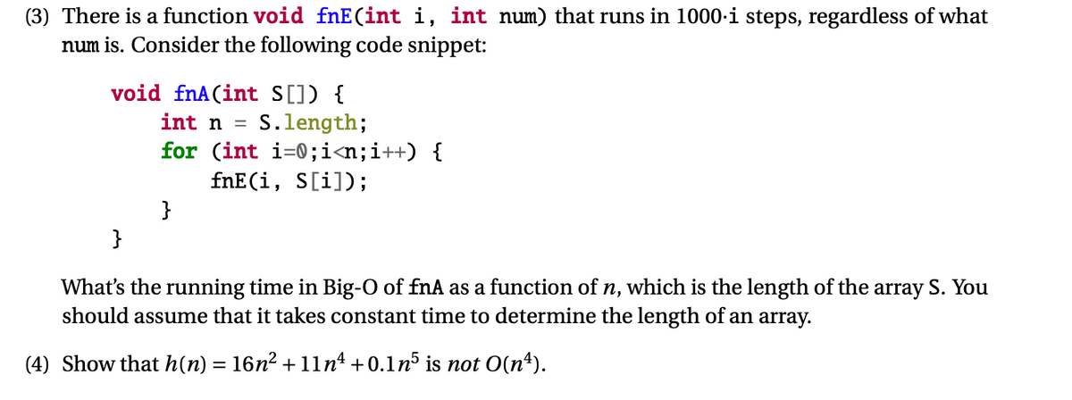 (3) There is a function void fnE(int i, int num) that runs in 1000-i steps, regardless of what
num is. Consider the following code snippet:
void fnA(int S[]) {
S.length;
for (int i=0;i<n;i++) {
fnE(i, S[i]);
int n =
}
}
What's the running time in Big-O of fnA as a function of n, which is the length of the array S. You
should assume that it takes constant time to determine the length of an array.
(4) Show that h(n) = 16n2 + 1ln* +0.1n³ is not O(n“).
