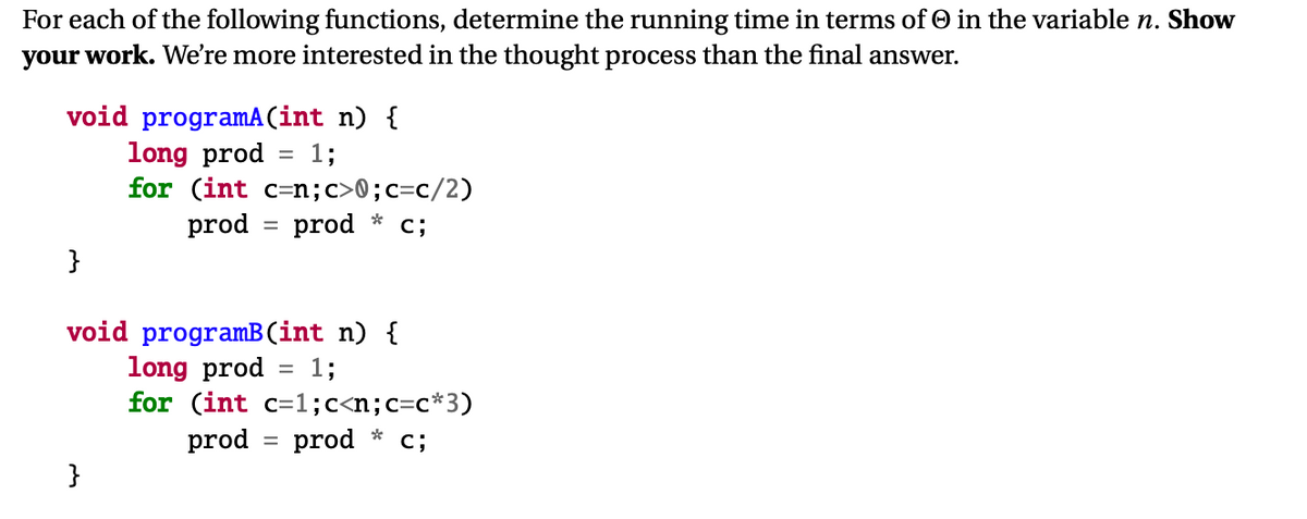 For each of the following functions, determine the running time in terms of O in the variable n. Show
your work. We're more interested in the thought process than the final answer.
void programA (int n) {
long prod
for (int c=n;c>0;c=c/2)
prod
1;
prod
c;
%3D
}
void programB(int n) {
long prod
for (int c=1;c<n;c=c*3)
prod
1;
%D
prod
c;
%3D
}
