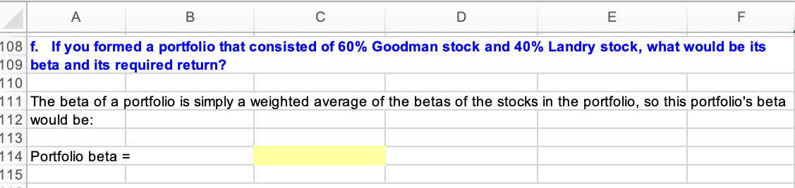 A
E
F
108 f. If you formed a portfolio that consisted of 60% Goodman stock and 40% Landry stock, what would be its
109 beta and its required return?
110
111 The beta of a portfolio is simply a weighted average of the betas of the stocks in the portfolio, so this portfolio's beta
112 would be:
113
114 Portfolio beta =
115
