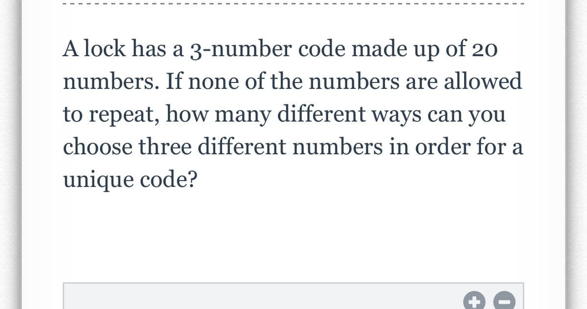 A lock has a 3-number code made up of 20
numbers. If none of the numbers are allowed
to repeat, how many
different ways can you
choose three different numbers in order for a
unique code?