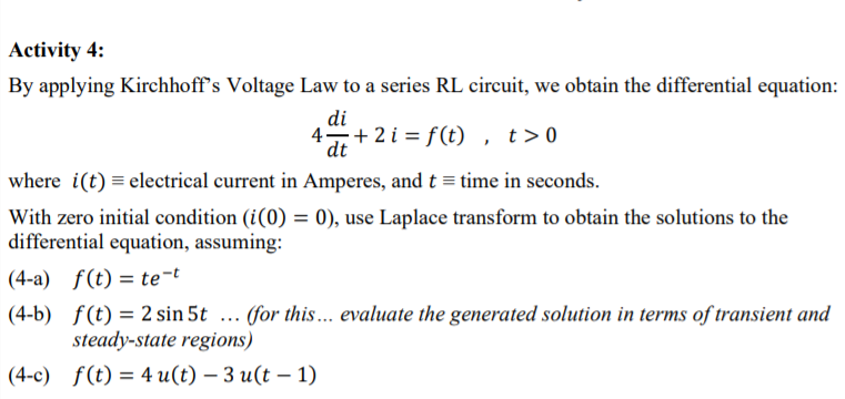 Activity 4:
By applying Kirchhoff's Voltage Law to a series RL circuit, we obtain the differential equation:
di
4+ 2i = f(t), t>0
dt
where i(t) = electrical current in Amperes, and t = time in seconds.
With zero initial condition (i(0) = 0), use Laplace transform to obtain the solutions to the
differential equation, assuming:
(4-a) f(t) = te¬t
(4-b) f(t) = 2 sin 5t ... (for this... evaluate the generated solution in terms of transient and
steady-state regions)
(4-c) f(t) = 4 u(t) – 3 u(t – 1)
