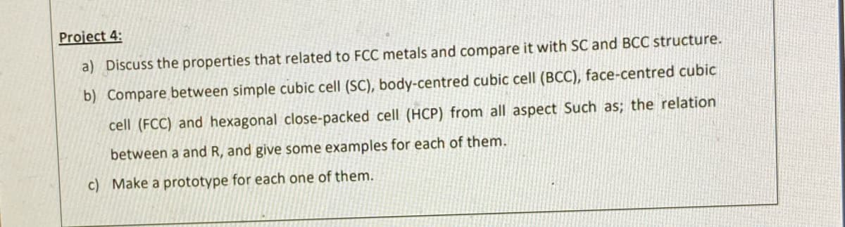 Project 4:
a) Discuss the properties that related to FCC metals and compare it with SC and BCC structure.
b) Compare between simple cubic cell (SC), body-centred cubic cell (BCC), face-centred cubic
cell (FCC) and hexagonal close-packed cell (HCP) from all aspect Such as; the relation
between a and R, and give some examples for each of them.
c) Make a prototype for each one of them.
