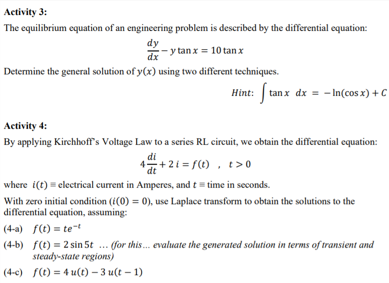 Activity 3:
The equilibrium equation of an engineering problem is described by the differential equation:
dy
· y tan x = 10 tan x
dx
Determine the general solution of y(x) using two different techniques.
tan x dx = - In(cos x) + C
Activity 4:
By applying Kirchhoff's Voltage Law to a series RL circuit, we obtain the differential equation:
di
4+ 2 i = f(t) , t>0
dt
where i(t) = electrical current in Amperes, and t = time in seconds.
With zero initial condition (i(0) = 0), use Laplace transform to obtain the solutions to the
differential equation, assuming:
(4-a) f(t) = te¬t
(4-b) f(t) = 2 sin 5t ... (for this... evaluate the generated solution in terms of transient and
steady-state regions)
(4-с) f(€) 3D 4 u(t) — 3 и(t — 1)
