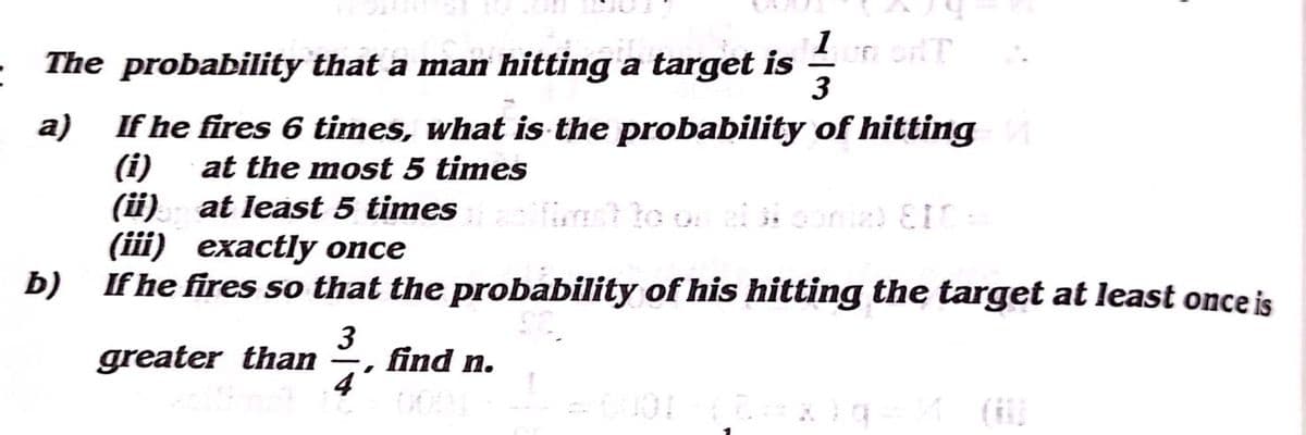 1 oT
The probability that a man hitting a target is
3
a)
If he fires 6 times, what is the probability of hitting
(i)
(i) at least 5 times
(iii) exactly once
at the most 5 times
b)
If he fires so that the probability of his hitting the target at least once is
greater than
3
find n.
00
