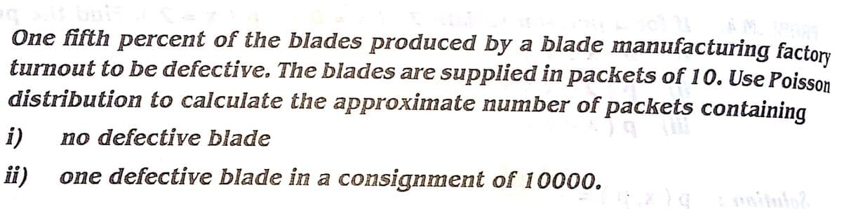 One fifth percent of the blades produced by a blade manufacturing factory
turnout to be defective. The blades are supplied in packets of 10. Use Poisson
distribution to calculate the approximate number of packets containing
i)
no defective blade
ii)
one defective blade in a consignment of 10000.
