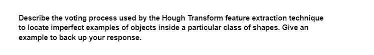 Describe the voting process used by the Hough Transform feature extraction technique
to locate imperfect examples of objects inside a particular class of shapes. Give an
example to back up your response.