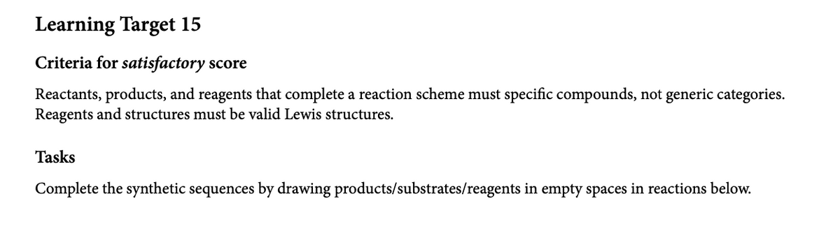 Learning Target 15
Criteria for satisfactory score
Reactants, products, and reagents that complete a reaction scheme must specific compounds, not generic categories.
Reagents and structures must be valid Lewis structures.
Tasks
Complete the synthetic sequences by drawing products/substrates/reagents in empty spaces in reactions below.
