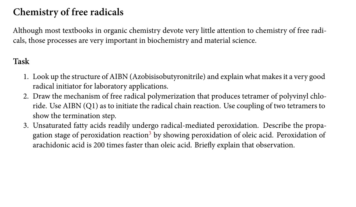 Chemistry of free radicals
Although most textbooks in organic chemistry devote very little attention to chemistry of free radi-
cals, those processes are very important in biochemistry and material science.
Task
1. Look up the structure of AIBN (Azobisisobutyronitrile) and explain what makes it a very good
radical initiator for laboratory applications.
2. Draw the mechanism of free radical polymerization that produces tetramer of polyvinyl chlo-
ride. Use AIBN (Q1) as to initiate the radical chain reaction. Use coupling of two tetramers to
show the termination step.
3. Unsaturated fatty acids readily undergo radical-mediated peroxidation. Describe the
gation stage of peroxidation reaction by showing peroxidation of oleic acid. Peroxidation of
arachidonic acid is 200 times faster than oleic acid. Briefly explain that observation.
propa-
