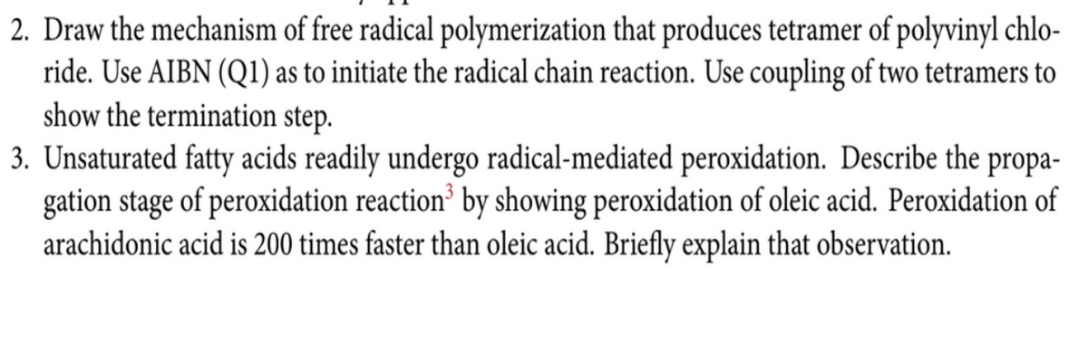 2. Draw the mechanism of free radical polymerization that produces tetramer of polyvinyl chlo-
ride. Use AIBN (Q1) as to initiate the radical chain reaction. Use coupling of two tetramers to
show the termination step.
3. Unsaturated fatty acids readily undergo radical-mediated peroxidation. Describe the propa-
gation stage of peroxidation reaction' by showing peroxidation of oleic acid. Peroxidation of
arachidonic acid is 200 times faster than oleic acid. Briefly explain that observation.
