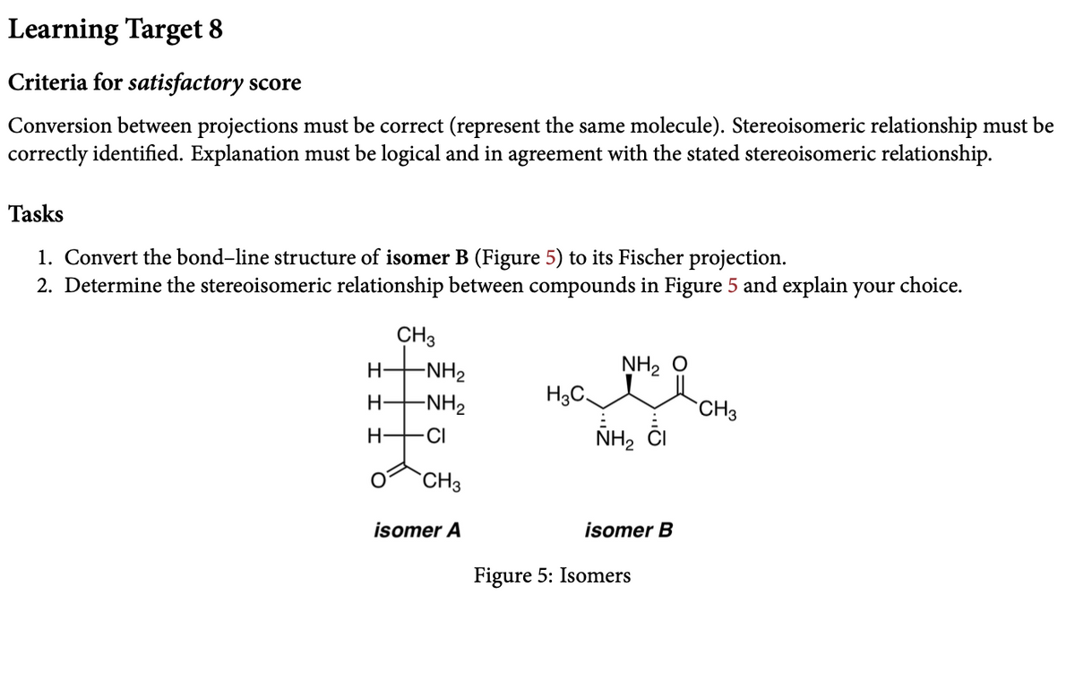 Learning Target 8
Criteria for satisfactory score
Conversion between projections must be correct (represent the same molecule). Stereoisomeric relationship must be
correctly identified. Explanation must be logical and in agreement with the stated stereoisomeric relationship.
Tasks
1. Convert the bond-line structure of isomer B (Figure 5) to its Fischer projection.
2. Determine the stereoisomeric relationship between compounds in Figure 5 and explain your choice.
CH3
-NH2
NH2 0
H-
-NH2
H3C.
CH3
H-
CI
NH2
`CH3
isomer A
isomer B
Figure 5: Isomers
