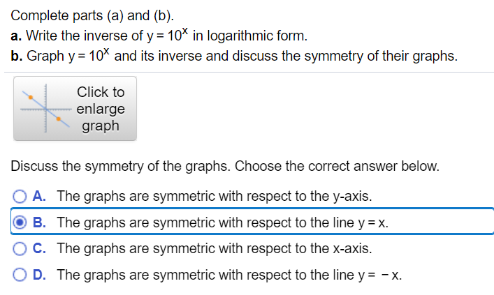 Complete parts (a) and (b).
a. Write the inverse of y = 10* in logarithmic form.
b. Graph y = 10% and its inverse and discuss the symmetry of their graphs.
Click to
enlarge
graph
Discuss the symmetry of the graphs. Choose the correct answer below.
O A. The graphs are symmetric with respect to the y-axis.
O B. The graphs are symmetric with respect to the line y = x.
O C. The graphs are symmetric with respect to the x-axis.
O D. The graphs are symmetric with respect to the line y = - x.
