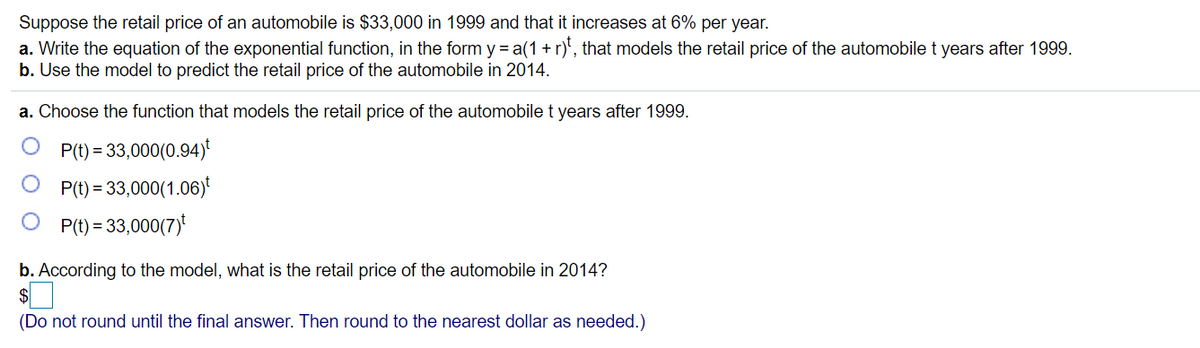 Suppose the retail price of an automobile is $33,000 in 1999 and that it increases at 6% per year.
a. Write the equation of the exponential function, in the form y = a(1 + r)', that models the retail price of the automobile t years after 1999.
b. Use the model to predict the retail price of the automobile in 2014.
a. Choose the function that models the retail price of the automobile t years after 1999.
P(t) = 33,000(0.94)
P(t) = 33,000(1.06)
P(t) = 33,000(7)
b. According to the model, what is the retail price of the automobile in 2014?
(Do not round until the final answer. Then round to the nearest dollar as needed.)

