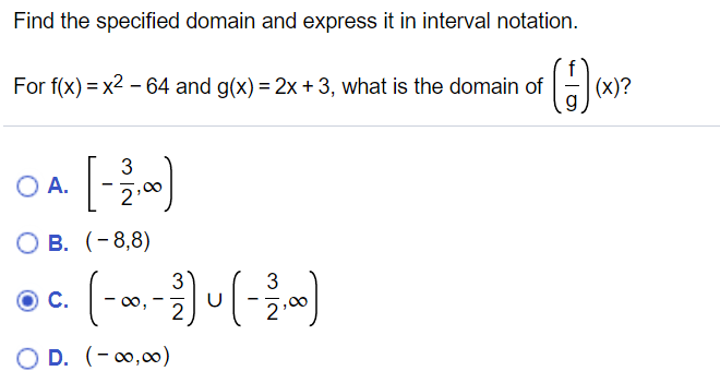 Find the specified domain and express it in interval notation.
For f(x) = x2 – 64 and g(x) = 2x +3, what is the domain of
(x)?
3
O A.
О В. (-8,8)
C.
00,
D. (-0,00)
