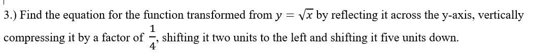 3.) Find the equation for the function transformed from y = vx by reflecting it across the y-axis, vertically
compressing it by a factor of
shifting it two units to the left and shifting it five units down.
4'
