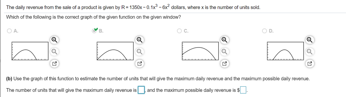 The daily revenue from the sale of a product is given by R= 1350x – 0.1x³ – 6x2 dollars, where x is the number of units sold.
Which of the following is the correct graph of the given function on the given window?
A.
В.
C.
D.
(b) Use the graph of this function to estimate the number of units that will give the maximum daily revenue and the maximum possible daily revenue.
The number of units that will give the maximum daily revenue is
and the maximum possible daily revenue is $ .
