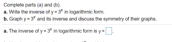 Complete parts (a) and (b).
a. Write the inverse of y = 3* in logarithmic form.
b. Graph y = 3* and its inverse and discuss the symmetry of their graphs.
a. The inverse of y = 3* in logarithmic form is y =.
