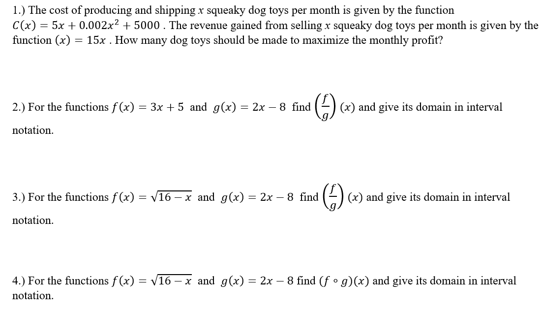 1.) The cost of producing and shipping x squeaky dog toys per month is given by the function
= 5x + 0.002x2 + 5000 . The revenue gained from selling x squeaky dog toys per month is given by the
function (x)
= 15x . How many dog toys should be made to maximize the monthly profit?
2.) For the functions f (x) = 3x + 5 and g(x) = 2x – 8 find
(2) (x) and give its domain in interval
notation.
3.) For the functions f (x) = V16 – x and g(x) = 2x – 8 find
(x) and give its domain in interval
notation.
4.) For the functions f (x) = V16
5 – x and g(x) = 2x – 8 find (f • g)(x) and give its domain in interval
notation.
