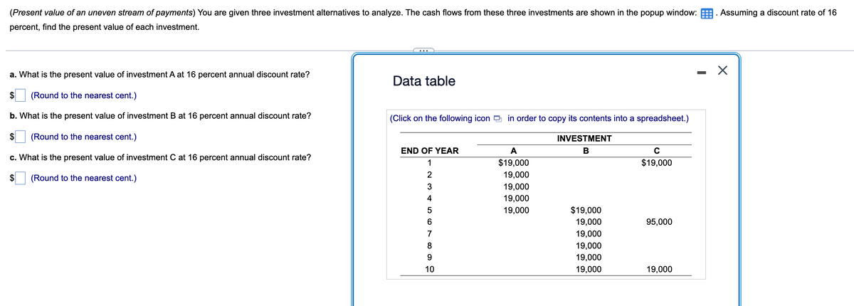 (Present value of an uneven stream of payments) You are given three investment alternatives to analyze. The cash flows from these three investments are shown in the popup window:. Assuming a discount rate of 16
percent, find the present value of each investment.
a. What is the present value of investment A at 16 percent annual discount rate?
$ (Round to the nearest cent.)
b. What is the present value of investment B at 16 percent annual discount rate?
(Round to the nearest cent.)
c. What is the present value of investment C at 16 percent annual discount rate?
(Round to the nearest cent.)
$
Data table
(Click on the following icon in order to copy its contents into a spreadsheet.)
INVESTMENT
B
END OF YEAR
1
2
3
4
5
6
7
8
9
10
A
$19,000
19,000
19,000
19,000
19,000
$19,000
19,000
19,000
19,000
19,000
19,000
с
$19,000
95,000
19,000
X