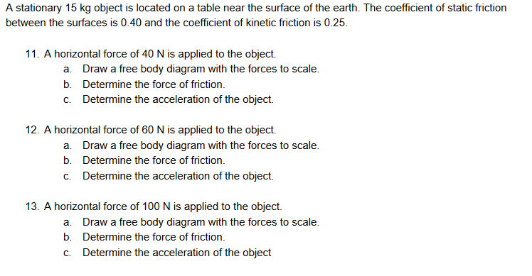 A stationary 15 kg object is located on a table near the surface of the earth. The coefficient of static friction
between the surfaces is 0.40 and the coefficient of kinetic friction is 0.25.
11. A horizontal force of 40 N is applied to the object.
a. Draw a free body diagram with the forces to scale.
b. Determine the force of friction.
c. Determine the acceleration of the object.
12. A horizontal force of 60 N is applied to the object.
a. Draw a free body diagram with the forces to scale.
b. Determine the force of friction.
c. Determine the acceleration of the object.
13. A horizontal force of 100 N is applied to the object.
a. Draw a free body diagram with the forces to scale.
b. Determine the force of friction.
c. Determine the acceleration of the object
