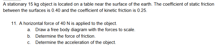A stationary 15 kg object is located on a table near the surface of the earth. The coefficient of static friction
between the surfaces is 0.40 and the coefficient of kinetic friction is 0.25.
11. A horizontal force of 40 N is applied to the object.
a. Draw a free body diagram with the forces to scale.
b. Determine the force of friction.
c. Determine the acceleration of the object.
