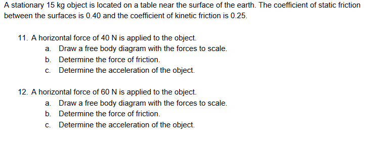 A stationary 15 kg object is located on a table near the surface of the earth. The coefficient of static friction
between the surfaces is 0.40 and the coefficient of kinetic friction is 0.25.
11. A horizontal force of 40 N is applied to the object.
a. Draw a free body diagram with the forces to scale.
b. Determine the force of friction.
c. Determine the acceleration of the object.
12. A horizontal force of 60 N is applied to the object.
a. Draw a free body diagram with the forces to scale.
b. Determine the force of friction.
C.
Determine the acceleration of the object.
