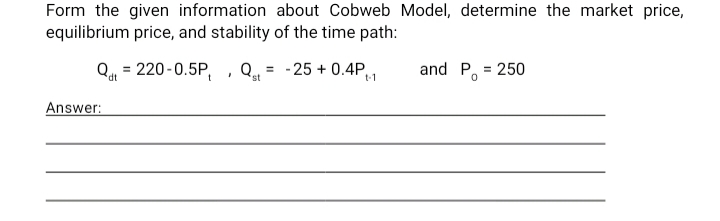 Form the given information about Cobweb Model, determine the market price,
equilibrium price, and stability of the time path:
Q = 220-0.5P, , Q = -25 + 0.4P
and P, = 250
st
Answer:
