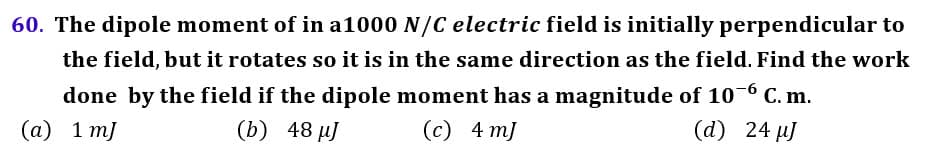 60. The dipole moment of in a1000 N/C electric field is initially perpendicular to
the field, but it rotates so it is in the same direction as the field. Find the work
done by the field if the dipole moment has a magnitude of 10-6 C. m.
(а) 1 т]
(b) 48 м]
(с) 4 т)
(d) 24 µJ
