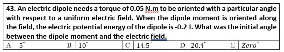 43. An electric dipole needs a torque of 0.05 N.m to be oriented with a particular angle
with respect to a uniform electric field. When the dipole moment is oriented along
the field, the electric potential energy of the dipole is -0.2 J. What was the initial angle
between the dipole moment and the electric field.
A 5°
В 10
C
с 14.5°
D 20.4
E Zero
