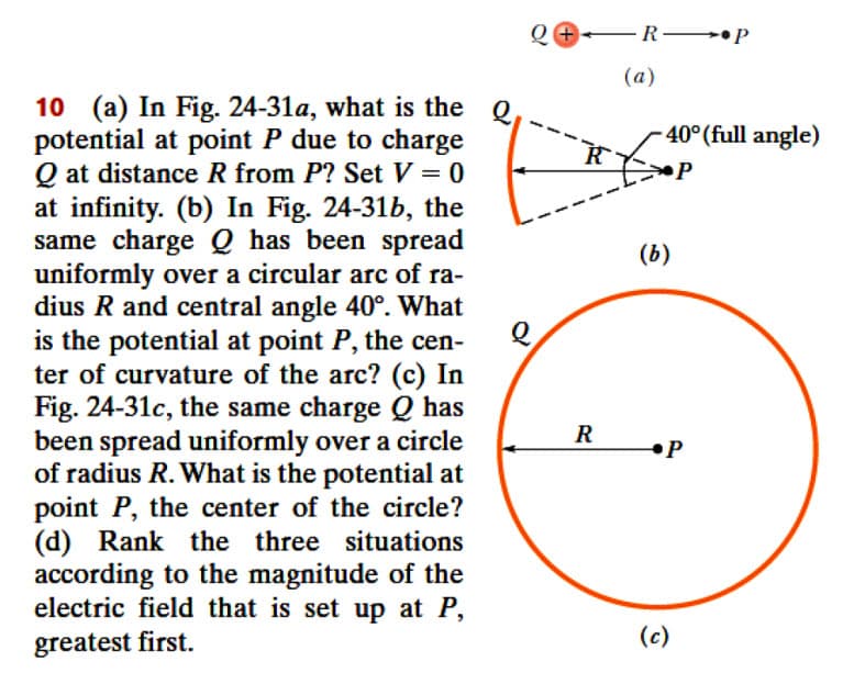 Q+ -R- •P
(а)
10 (a) In Fig. 24-31a, what is the Q
potential at point P due to charge
Q at distance R from P? Set V = 0
at infinity. (b) In Fig. 24-31b, the
same charge Q has been spread
uniformly over a circular arc of ra-
dius R and central angle 40°. What
is the potential at point P, the cen-
ter of curvature of the arc? (c) In
Fig. 24-31c, the same charge Q has
been spread uniformly over a circle
of radius R. What is the potential at
point P, the center of the circle?
(d) Rank the three situations
according to the magnitude of the
electric field that is set up at P,
- 40°(full angle)
(ь)
R
•P
greatest first.
(c)
